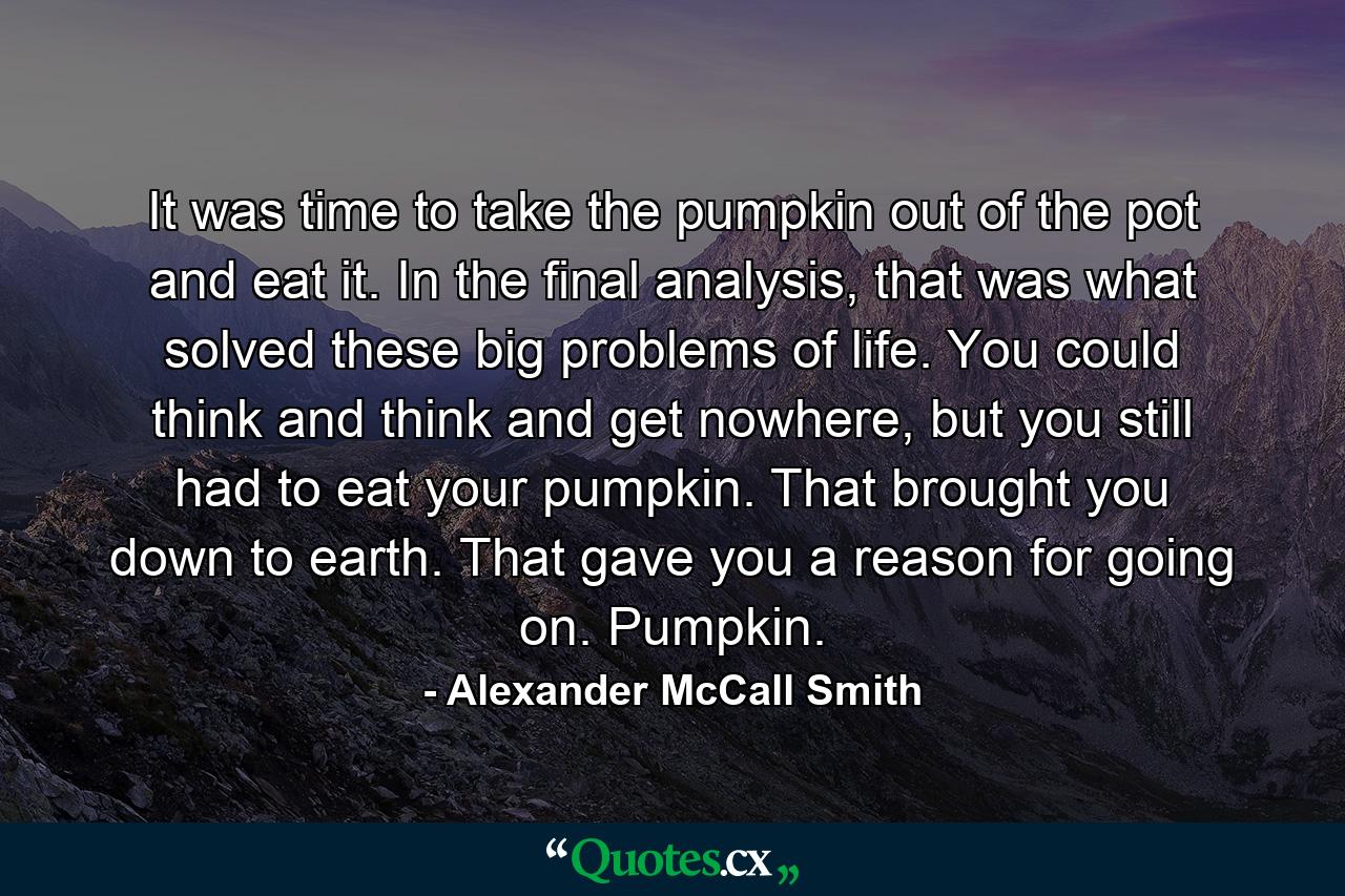 It was time to take the pumpkin out of the pot and eat it. In the final analysis, that was what solved these big problems of life. You could think and think and get nowhere, but you still had to eat your pumpkin. That brought you down to earth. That gave you a reason for going on. Pumpkin. - Quote by Alexander McCall Smith