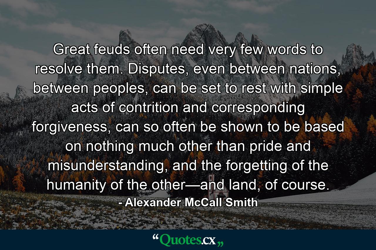 Great feuds often need very few words to resolve them. Disputes, even between nations, between peoples, can be set to rest with simple acts of contrition and corresponding forgiveness, can so often be shown to be based on nothing much other than pride and misunderstanding, and the forgetting of the humanity of the other—and land, of course. - Quote by Alexander McCall Smith