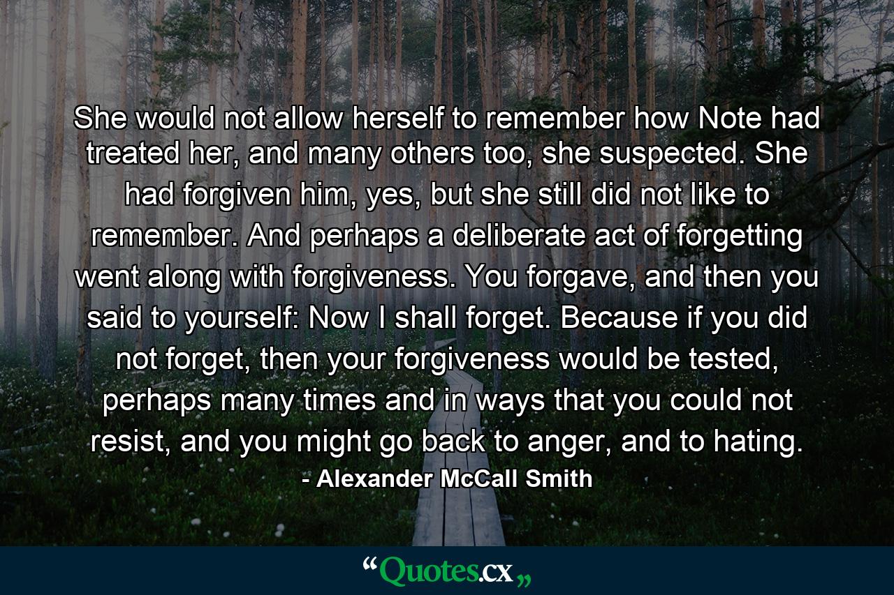 She would not allow herself to remember how Note had treated her, and many others too, she suspected. She had forgiven him, yes, but she still did not like to remember. And perhaps a deliberate act of forgetting went along with forgiveness. You forgave, and then you said to yourself: Now I shall forget. Because if you did not forget, then your forgiveness would be tested, perhaps many times and in ways that you could not resist, and you might go back to anger, and to hating. - Quote by Alexander McCall Smith