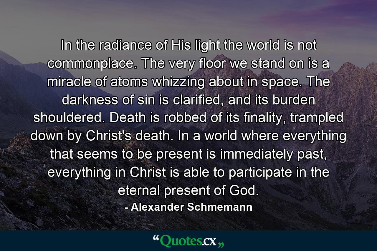 In the radiance of His light the world is not commonplace. The very floor we stand on is a miracle of atoms whizzing about in space. The darkness of sin is clarified, and its burden shouldered. Death is robbed of its finality, trampled down by Christ's death. In a world where everything that seems to be present is immediately past, everything in Christ is able to participate in the eternal present of God. - Quote by Alexander Schmemann