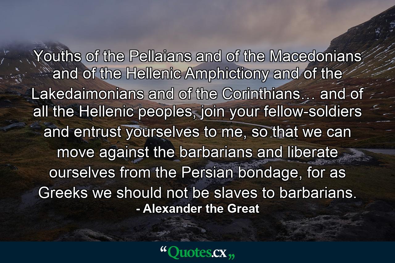 Youths of the Pellaians and of the Macedonians and of the Hellenic Amphictiony and of the Lakedaimonians and of the Corinthians… and of all the Hellenic peoples, join your fellow-soldiers and entrust yourselves to me, so that we can move against the barbarians and liberate ourselves from the Persian bondage, for as Greeks we should not be slaves to barbarians. - Quote by Alexander the Great