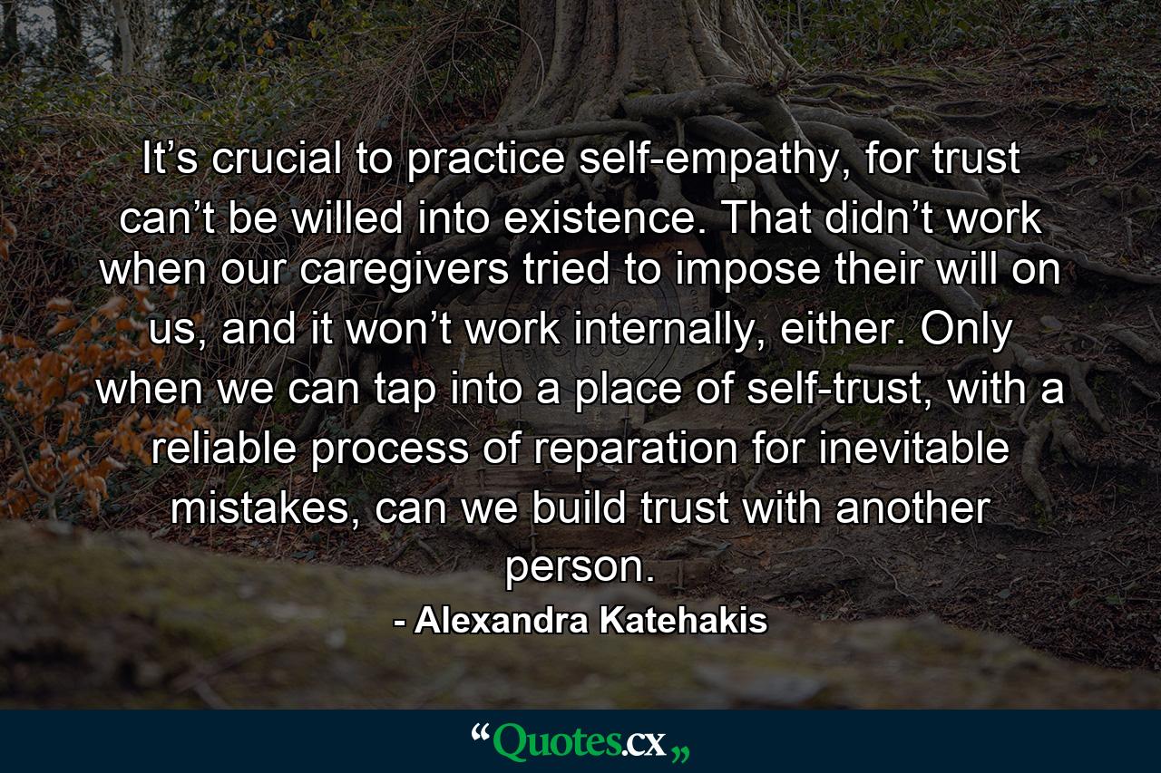 It’s crucial to practice self-empathy, for trust can’t be willed into existence. That didn’t work when our caregivers tried to impose their will on us, and it won’t work internally, either. Only when we can tap into a place of self-trust, with a reliable process of reparation for inevitable mistakes, can we build trust with another person. - Quote by Alexandra Katehakis