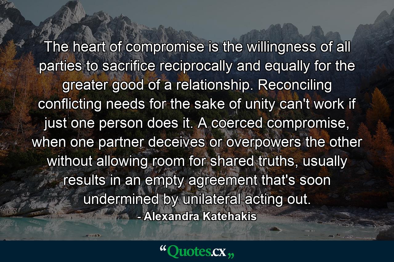 The heart of compromise is the willingness of all parties to sacrifice reciprocally and equally for the greater good of a relationship. Reconciling conflicting needs for the sake of unity can't work if just one person does it. A coerced compromise, when one partner deceives or overpowers the other without allowing room for shared truths, usually results in an empty agreement that's soon undermined by unilateral acting out. - Quote by Alexandra Katehakis