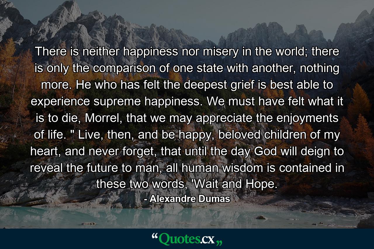 There is neither happiness nor misery in the world; there is only the comparison of one state with another, nothing more. He who has felt the deepest grief is best able to experience supreme happiness. We must have felt what it is to die, Morrel, that we may appreciate the enjoyments of life. 