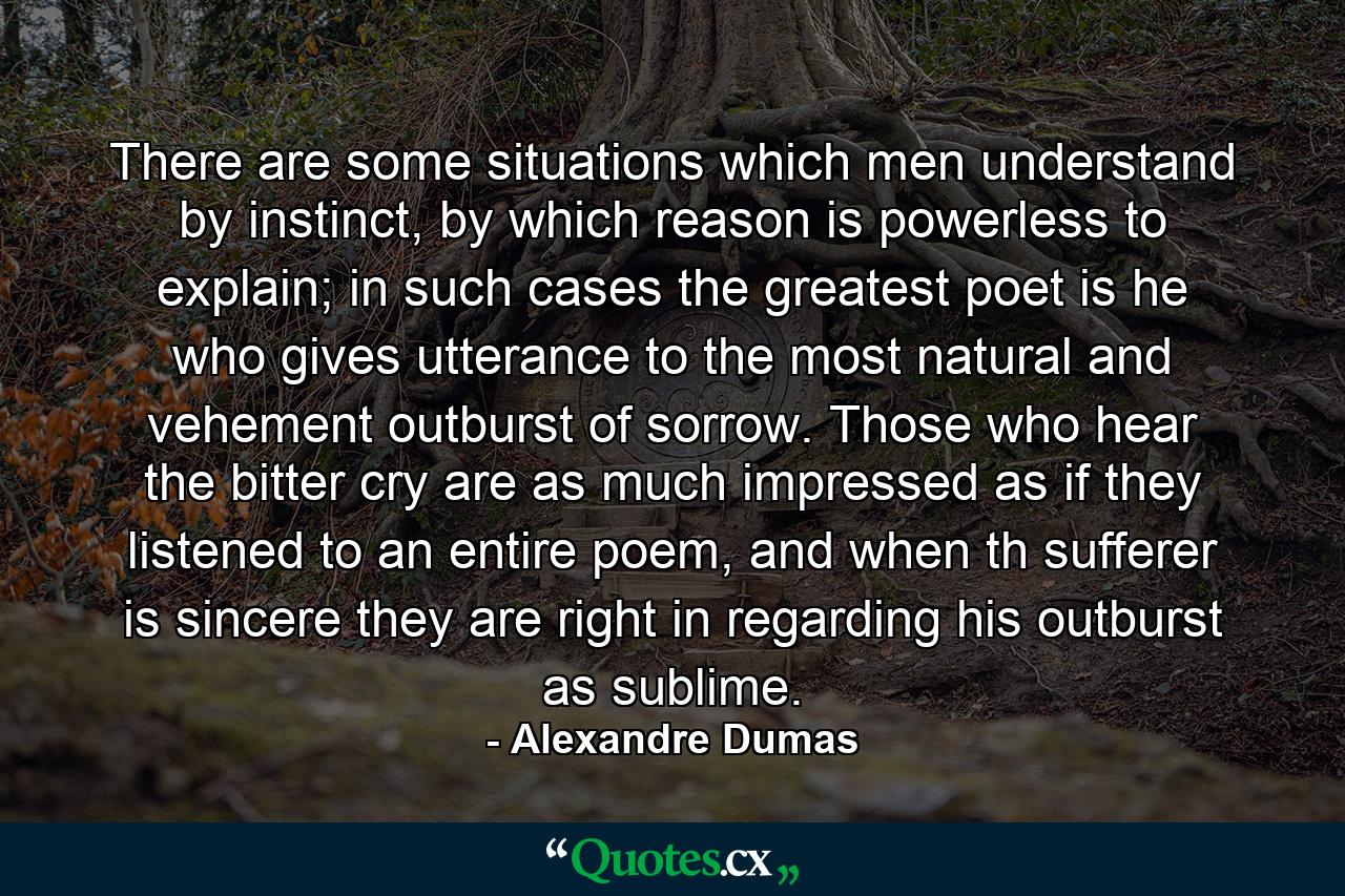 There are some situations which men understand by instinct, by which reason is powerless to explain; in such cases the greatest poet is he who gives utterance to the most natural and vehement outburst of sorrow. Those who hear the bitter cry are as much impressed as if they listened to an entire poem, and when th sufferer is sincere they are right in regarding his outburst as sublime. - Quote by Alexandre Dumas