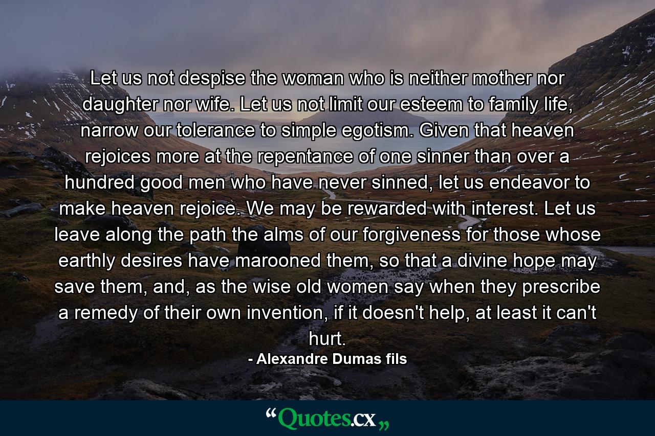 Let us not despise the woman who is neither mother nor daughter nor wife. Let us not limit our esteem to family life, narrow our tolerance to simple egotism. Given that heaven rejoices more at the repentance of one sinner than over a hundred good men who have never sinned, let us endeavor to make heaven rejoice. We may be rewarded with interest. Let us leave along the path the alms of our forgiveness for those whose earthly desires have marooned them, so that a divine hope may save them, and, as the wise old women say when they prescribe a remedy of their own invention, if it doesn't help, at least it can't hurt. - Quote by Alexandre Dumas fils