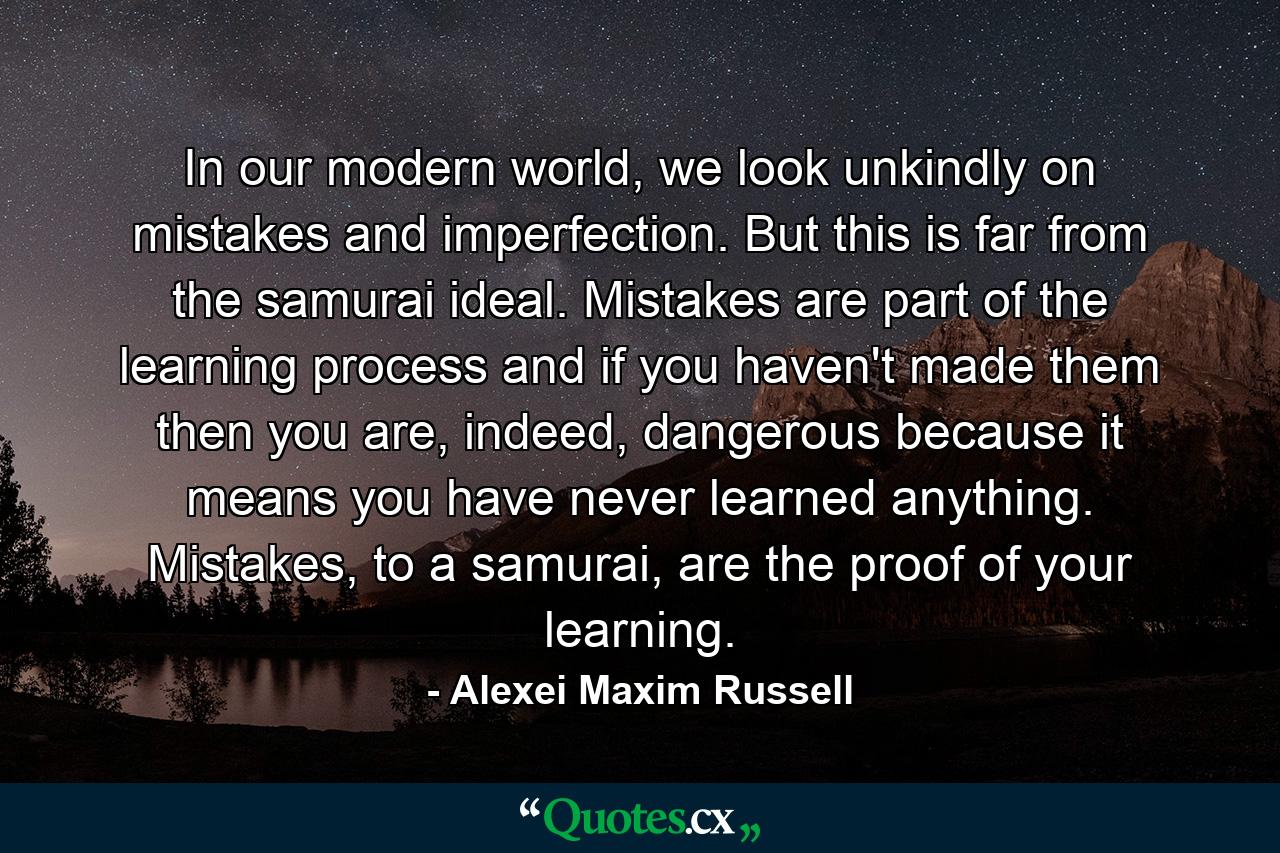 In our modern world, we look unkindly on mistakes and imperfection. But this is far from the samurai ideal. Mistakes are part of the learning process and if you haven't made them then you are, indeed, dangerous because it means you have never learned anything. Mistakes, to a samurai, are the proof of your learning. - Quote by Alexei Maxim Russell