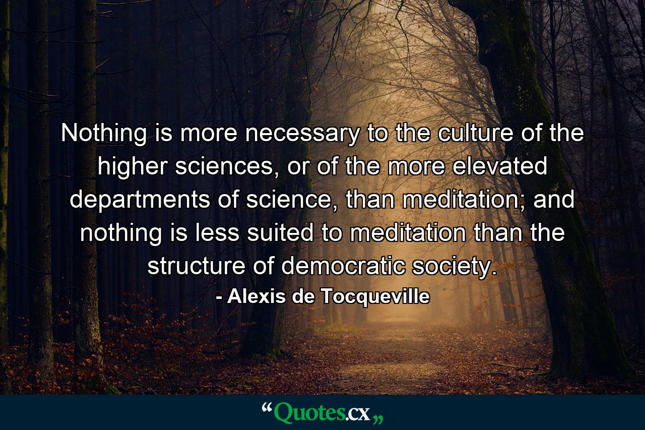 Nothing is more necessary to the culture of the higher sciences, or of the more elevated departments of science, than meditation; and nothing is less suited to meditation than the structure of democratic society. - Quote by Alexis de Tocqueville