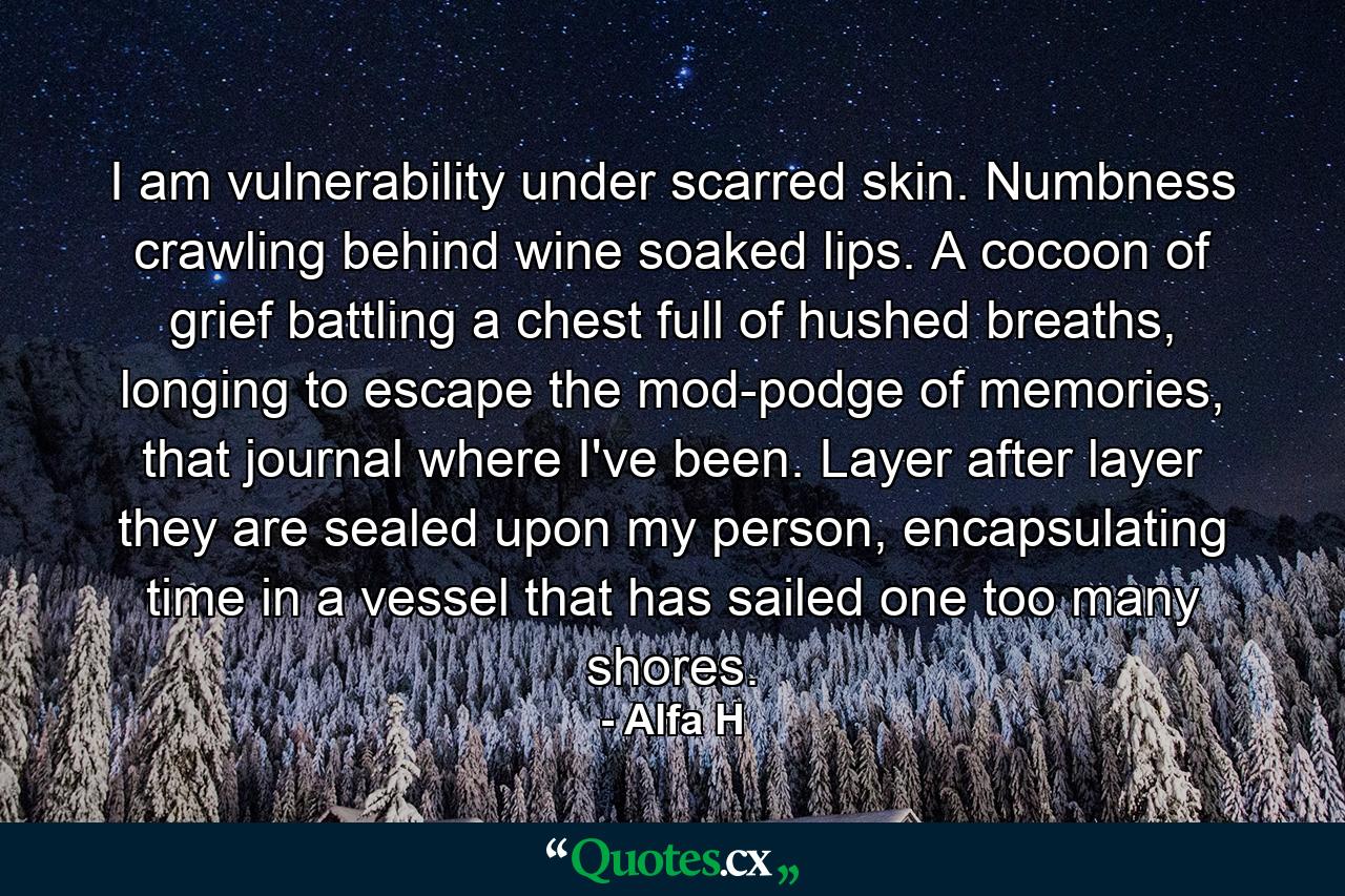 I am vulnerability under scarred skin. Numbness crawling behind wine soaked lips. A cocoon of grief battling a chest full of hushed breaths, longing to escape the mod-podge of memories, that journal where I've been. Layer after layer they are sealed upon my person, encapsulating time in a vessel that has sailed one too many shores. - Quote by Alfa H