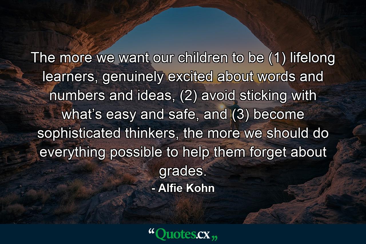 The more we want our children to be (1) lifelong learners, genuinely excited about words and numbers and ideas, (2) avoid sticking with what’s easy and safe, and (3) become sophisticated thinkers, the more we should do everything possible to help them forget about grades. - Quote by Alfie Kohn