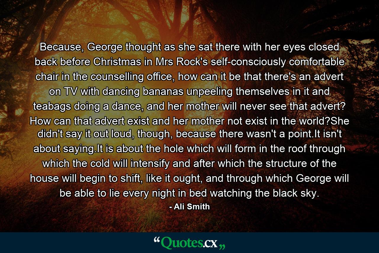 Because, George thought as she sat there with her eyes closed back before Christmas in Mrs Rock's self-consciously comfortable chair in the counselling office, how can it be that there's an advert on TV with dancing bananas unpeeling themselves in it and teabags doing a dance, and her mother will never see that advert? How can that advert exist and her mother not exist in the world?She didn't say it out loud, though, because there wasn't a point.It isn't about saying.It is about the hole which will form in the roof through which the cold will intensify and after which the structure of the house will begin to shift, like it ought, and through which George will be able to lie every night in bed watching the black sky. - Quote by Ali Smith