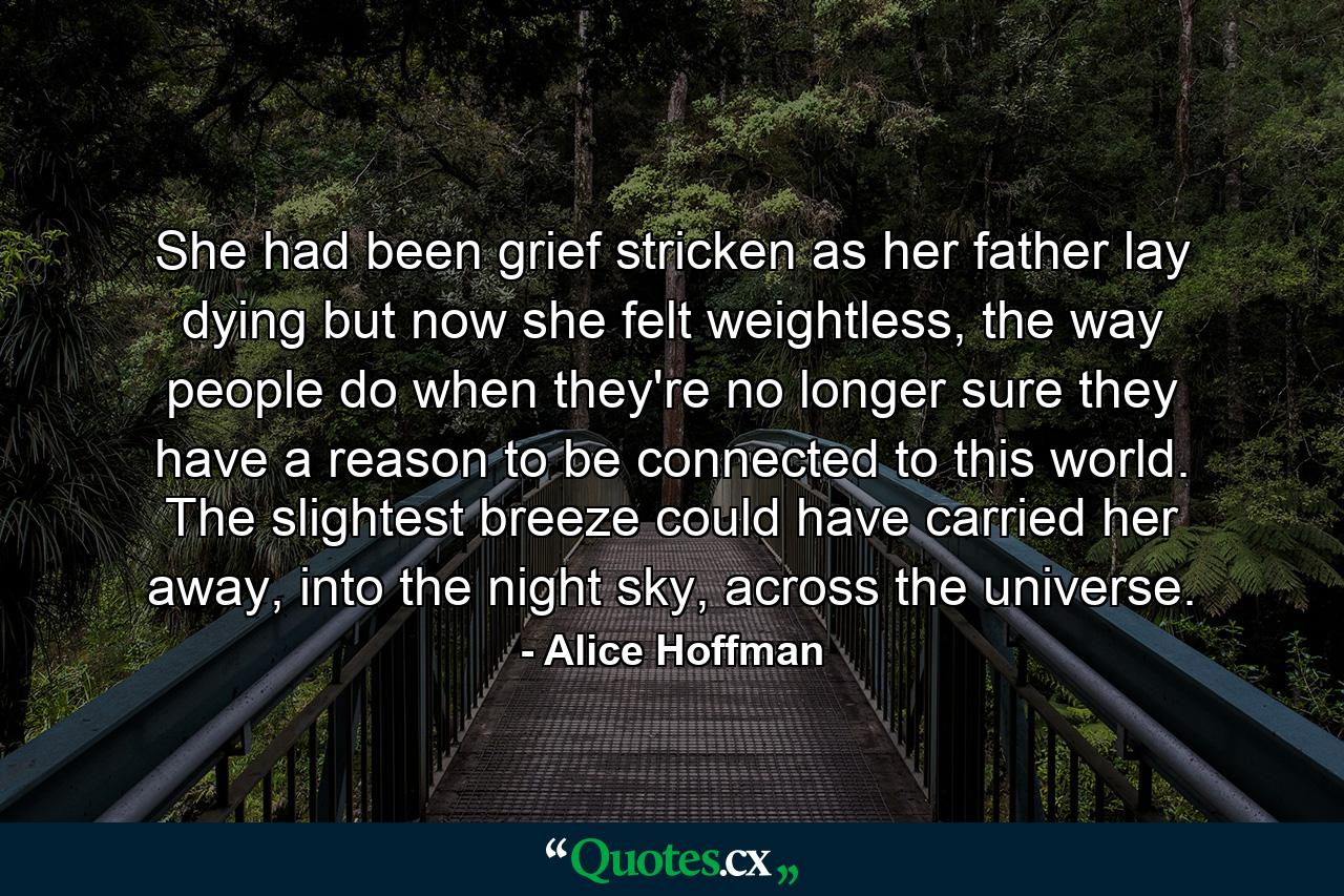 She had been grief stricken as her father lay dying but now she felt weightless, the way people do when they're no longer sure they have a reason to be connected to this world. The slightest breeze could have carried her away, into the night sky, across the universe. - Quote by Alice Hoffman