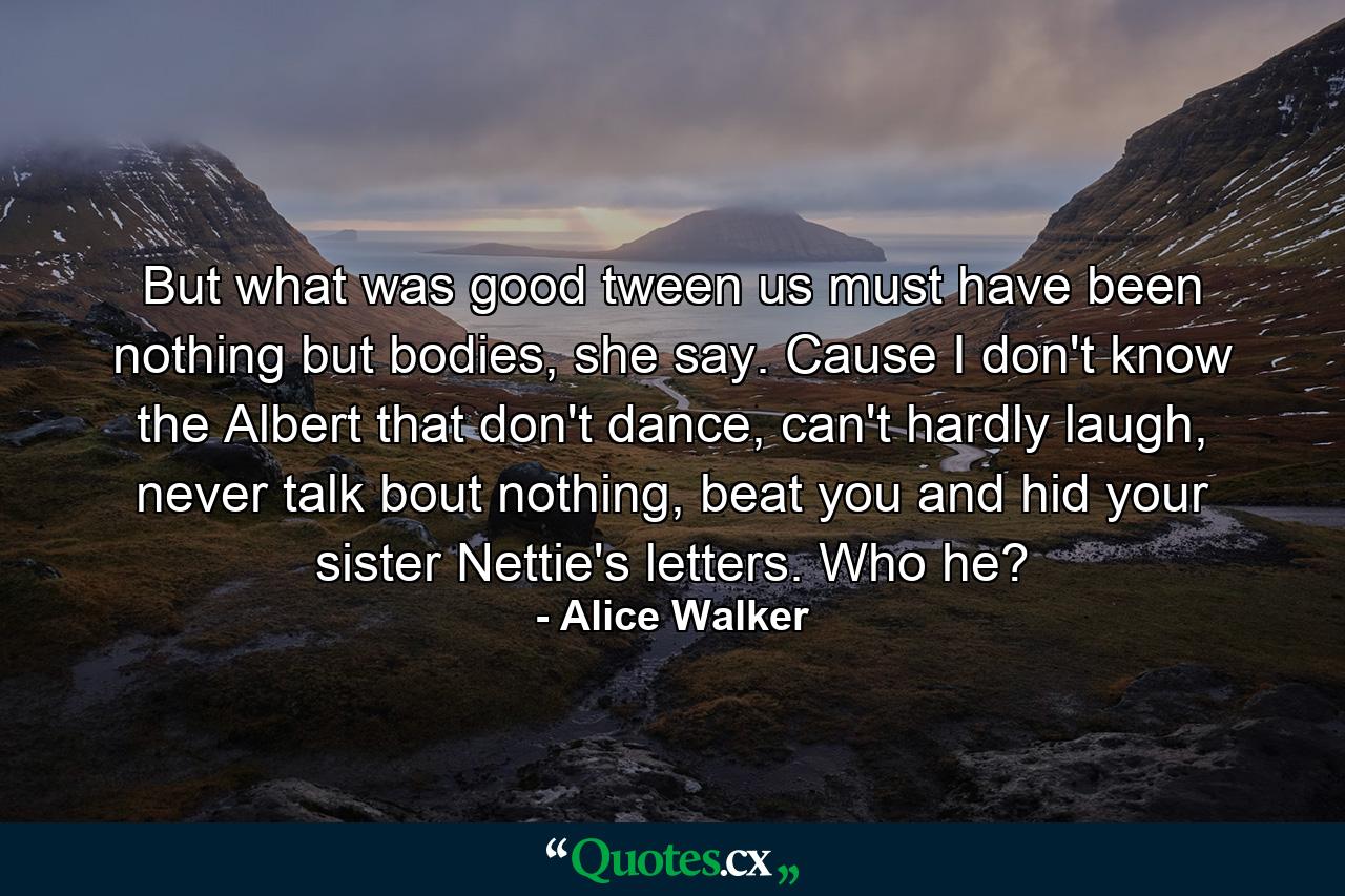 But what was good tween us must have been nothing but bodies, she say. Cause I don't know the Albert that don't dance, can't hardly laugh, never talk bout nothing, beat you and hid your sister Nettie's letters. Who he? - Quote by Alice Walker