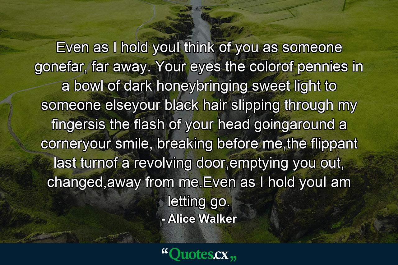 Even as I hold youI think of you as someone gonefar, far away. Your eyes the colorof pennies in a bowl of dark honeybringing sweet light to someone elseyour black hair slipping through my fingersis the flash of your head goingaround a corneryour smile, breaking before me,the flippant last turnof a revolving door,emptying you out, changed,away from me.Even as I hold youI am letting go. - Quote by Alice Walker