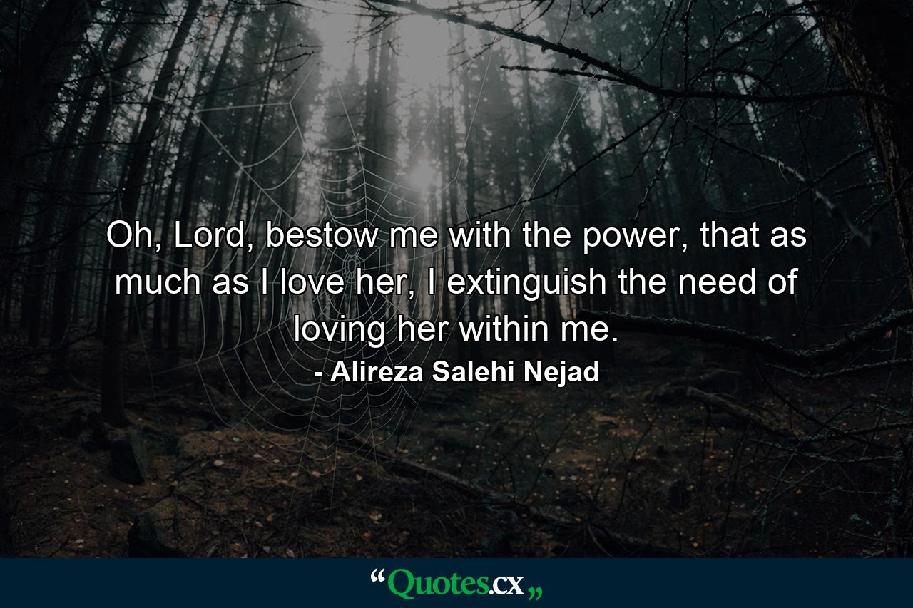 Oh, Lord, bestow me with the power, that as much as I love her, I extinguish the need of loving her within me. - Quote by Alireza Salehi Nejad