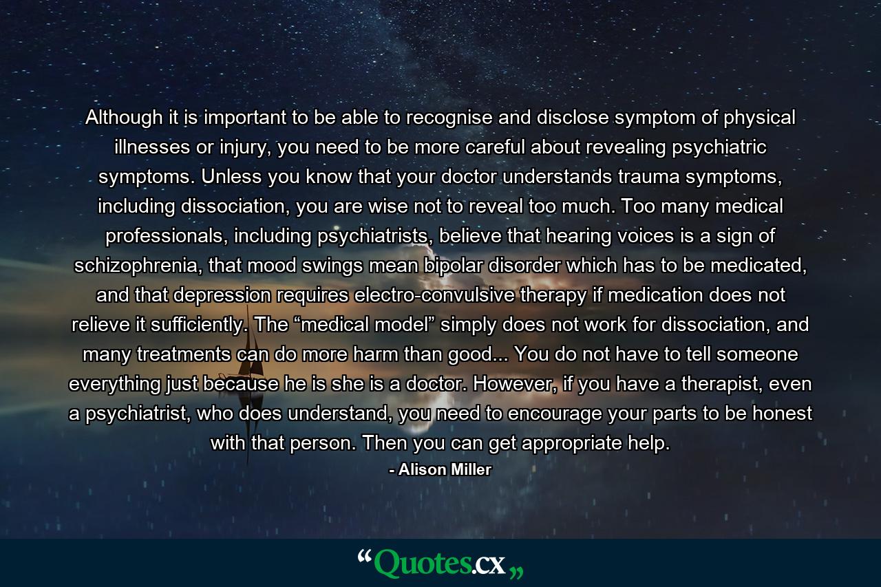 Although it is important to be able to recognise and disclose symptom of physical illnesses or injury, you need to be more careful about revealing psychiatric symptoms. Unless you know that your doctor understands trauma symptoms, including dissociation, you are wise not to reveal too much. Too many medical professionals, including psychiatrists, believe that hearing voices is a sign of schizophrenia, that mood swings mean bipolar disorder which has to be medicated, and that depression requires electro-convulsive therapy if medication does not relieve it sufficiently. The “medical model” simply does not work for dissociation, and many treatments can do more harm than good... You do not have to tell someone everything just because he is she is a doctor. However, if you have a therapist, even a psychiatrist, who does understand, you need to encourage your parts to be honest with that person. Then you can get appropriate help. - Quote by Alison Miller