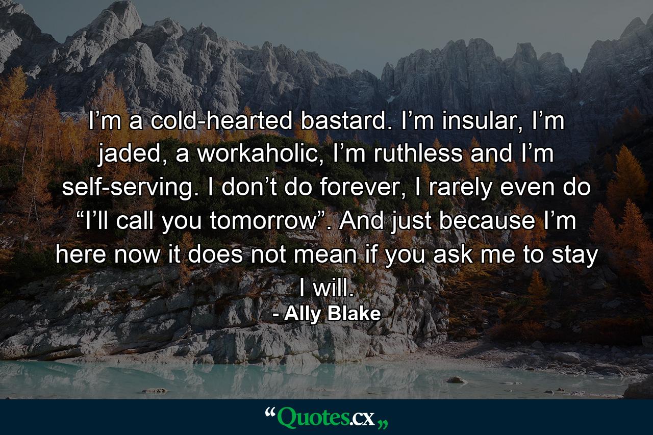 I’m a cold-hearted bastard. I’m insular, I’m jaded, a workaholic, I’m ruthless and I’m self-serving. I don’t do forever, I rarely even do “I’ll call you tomorrow”. And just because I’m here now it does not mean if you ask me to stay I will. - Quote by Ally Blake