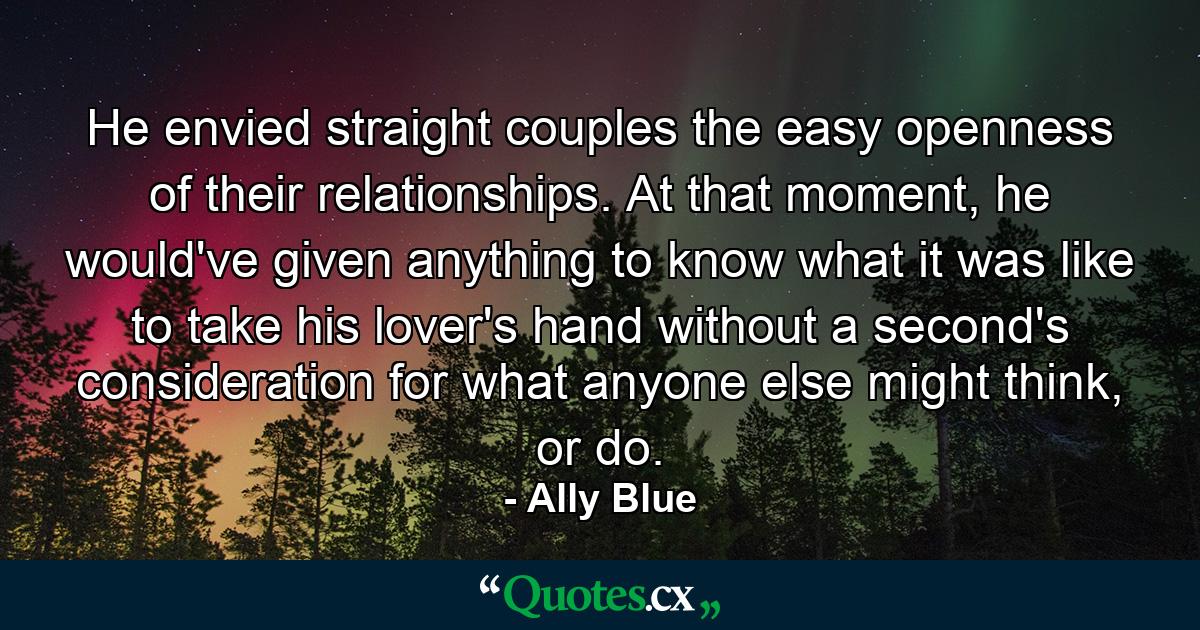 He envied straight couples the easy openness of their relationships. At that moment, he would've given anything to know what it was like to take his lover's hand without a second's consideration for what anyone else might think, or do. - Quote by Ally Blue