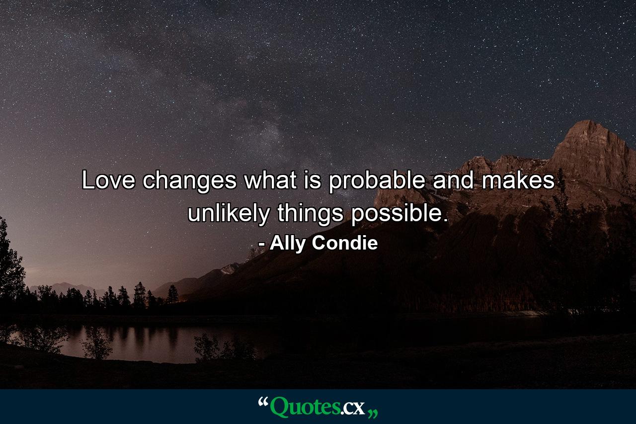 Love changes what is probable and makes unlikely things possible. - Quote by Ally Condie