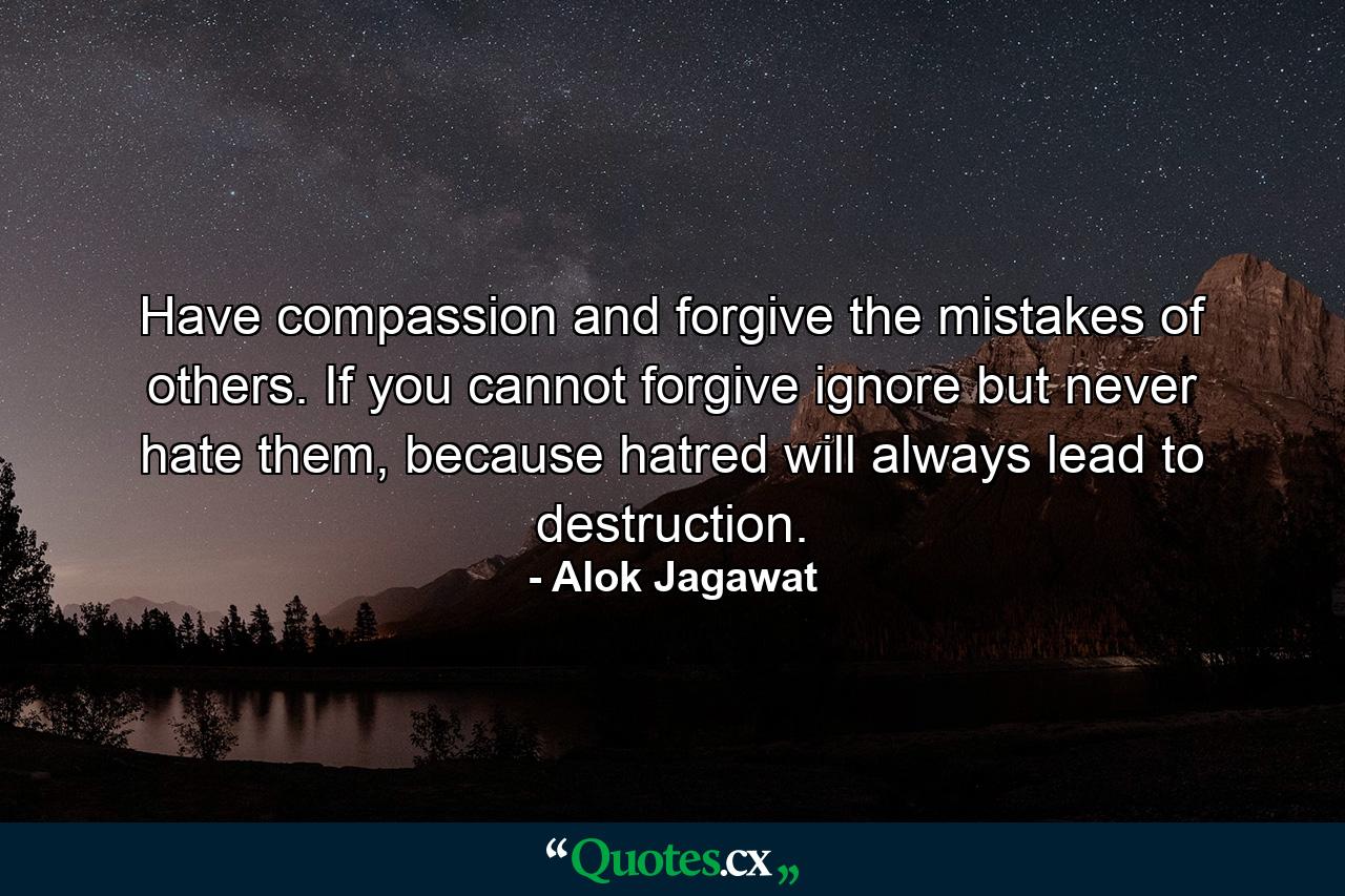 Have compassion and forgive the mistakes of others. If you cannot forgive ignore but never hate them, because hatred will always lead to destruction. - Quote by Alok Jagawat