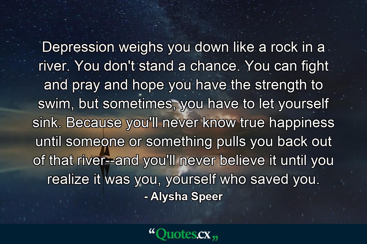 Depression weighs you down like a rock in a river. You don't stand a chance. You can fight and pray and hope you have the strength to swim, but sometimes, you have to let yourself sink. Because you'll never know true happiness until someone or something pulls you back out of that river--and you'll never believe it until you realize it was you, yourself who saved you. - Quote by Alysha Speer