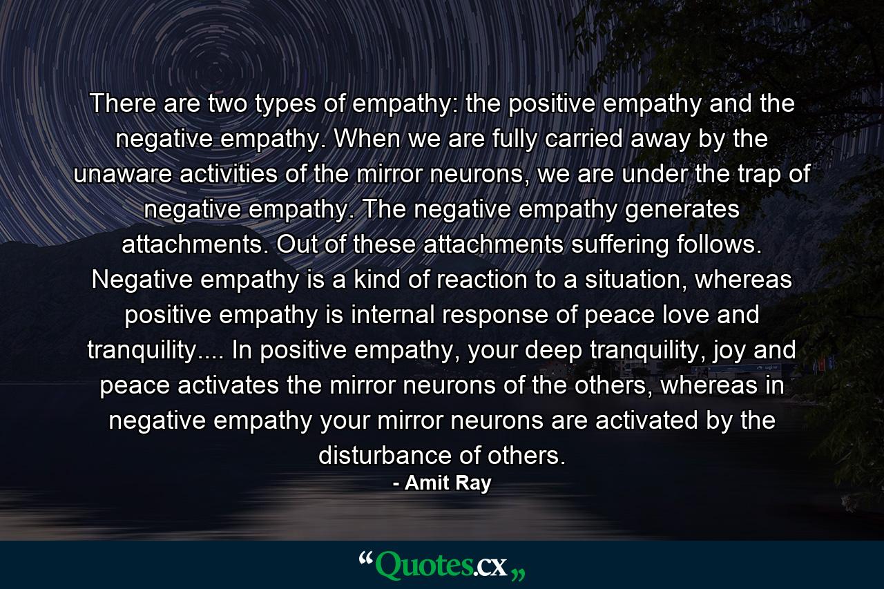 There are two types of empathy: the positive empathy and the negative empathy. When we are fully carried away by the unaware activities of the mirror neurons, we are under the trap of negative empathy. The negative empathy generates attachments. Out of these attachments suffering follows. Negative empathy is a kind of reaction to a situation, whereas positive empathy is internal response of peace love and tranquility.... In positive empathy, your deep tranquility, joy and peace activates the mirror neurons of the others, whereas in negative empathy your mirror neurons are activated by the disturbance of others. - Quote by Amit Ray