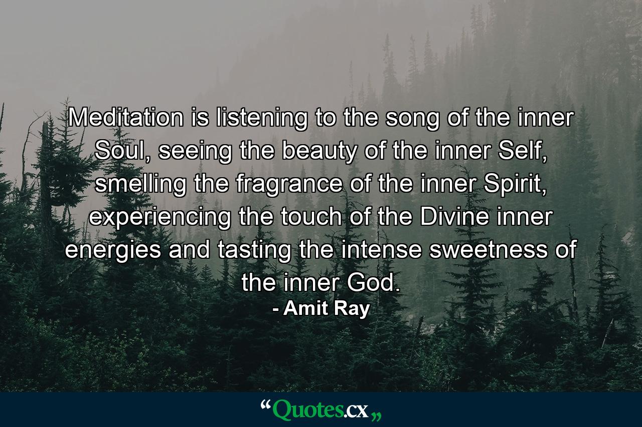 Meditation is listening to the song of the inner Soul, seeing the beauty of the inner Self, smelling the fragrance of the inner Spirit, experiencing the touch of the Divine inner energies and tasting the intense sweetness of the inner God. - Quote by Amit Ray