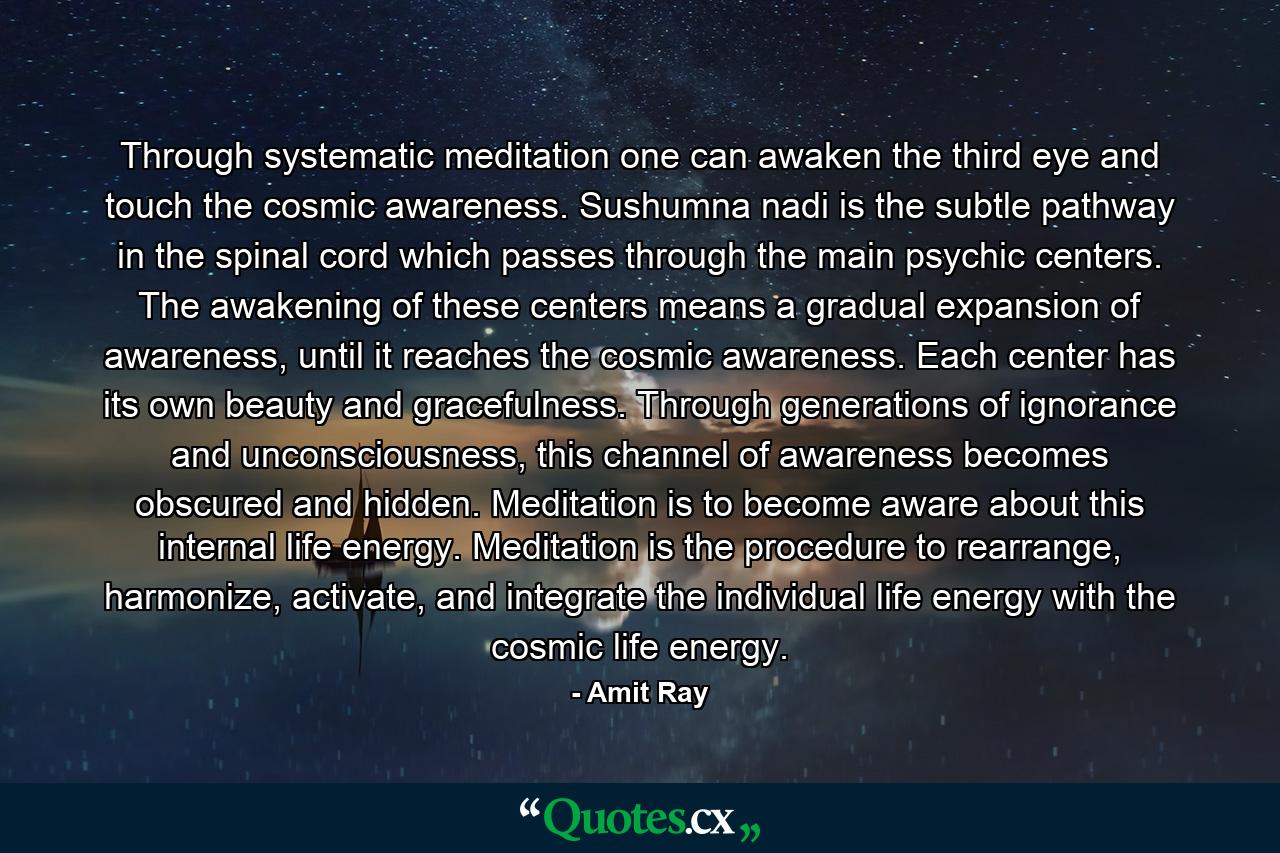 Through systematic meditation one can awaken the third eye and touch the cosmic awareness. Sushumna nadi is the subtle pathway in the spinal cord which passes through the main psychic centers. The awakening of these centers means a gradual expansion of awareness, until it reaches the cosmic awareness. Each center has its own beauty and gracefulness. Through generations of ignorance and unconsciousness, this channel of awareness becomes obscured and hidden. Meditation is to become aware about this internal life energy. Meditation is the procedure to rearrange, harmonize, activate, and integrate the individual life energy with the cosmic life energy. - Quote by Amit Ray