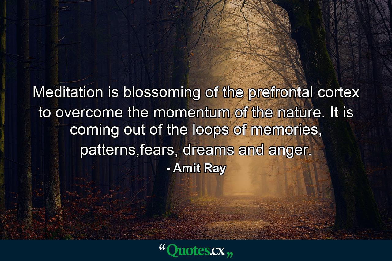 Meditation is blossoming of the prefrontal cortex to overcome the momentum of the nature. It is coming out of the loops of memories, patterns,fears, dreams and anger. - Quote by Amit Ray