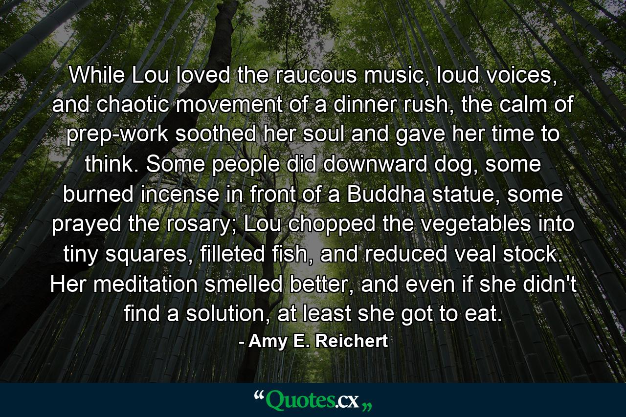 While Lou loved the raucous music, loud voices, and chaotic movement of a dinner rush, the calm of prep-work soothed her soul and gave her time to think. Some people did downward dog, some burned incense in front of a Buddha statue, some prayed the rosary; Lou chopped the vegetables into tiny squares, filleted fish, and reduced veal stock. Her meditation smelled better, and even if she didn't find a solution, at least she got to eat. - Quote by Amy E. Reichert