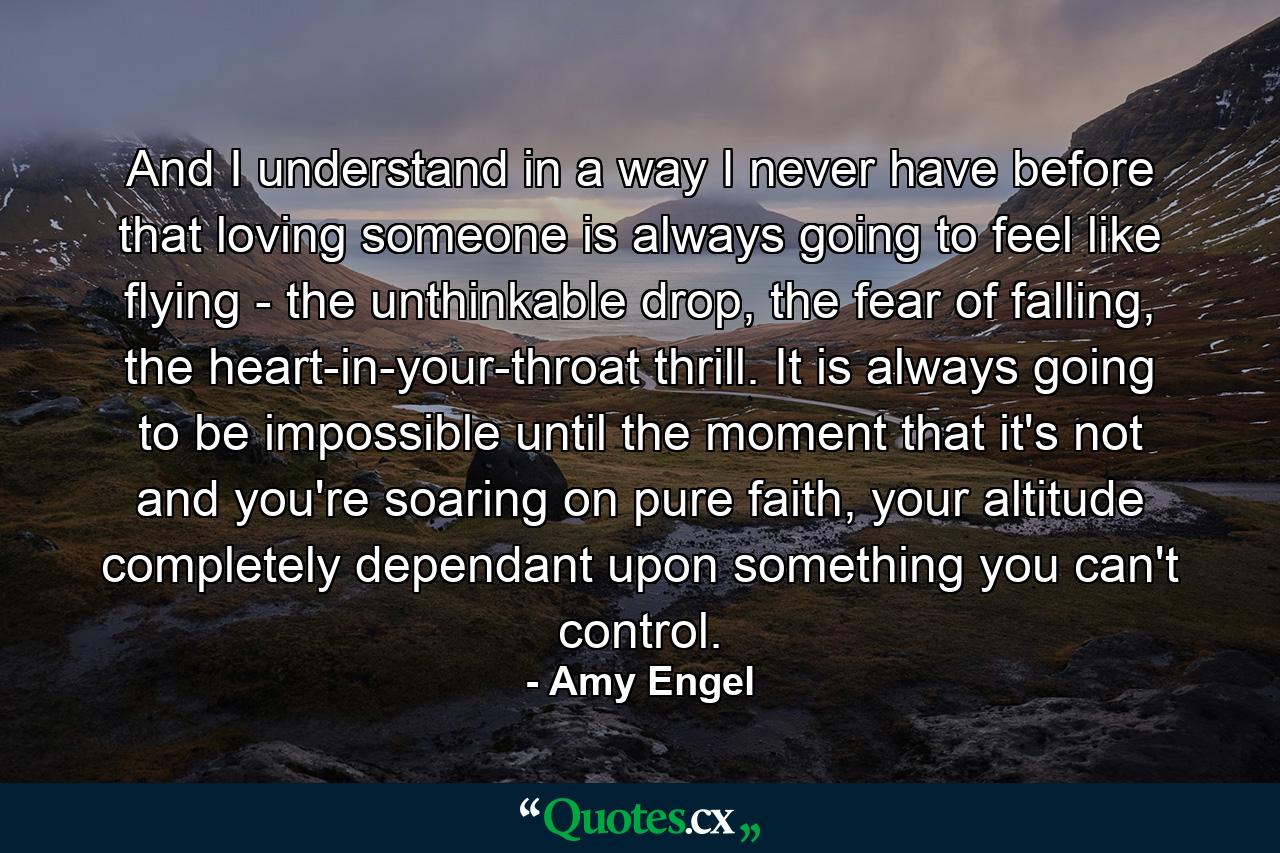 And I understand in a way I never have before that loving someone is always going to feel like flying - the unthinkable drop, the fear of falling, the heart-in-your-throat thrill. It is always going to be impossible until the moment that it's not and you're soaring on pure faith, your altitude completely dependant upon something you can't control. - Quote by Amy Engel