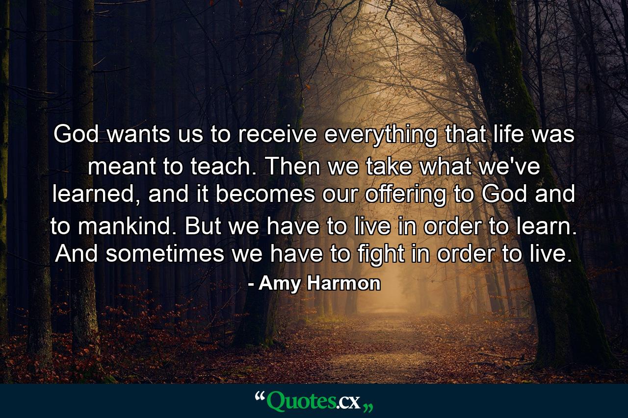 God wants us to receive everything that life was meant to teach. Then we take what we've learned, and it becomes our offering to God and to mankind. But we have to live in order to learn. And sometimes we have to fight in order to live. - Quote by Amy Harmon