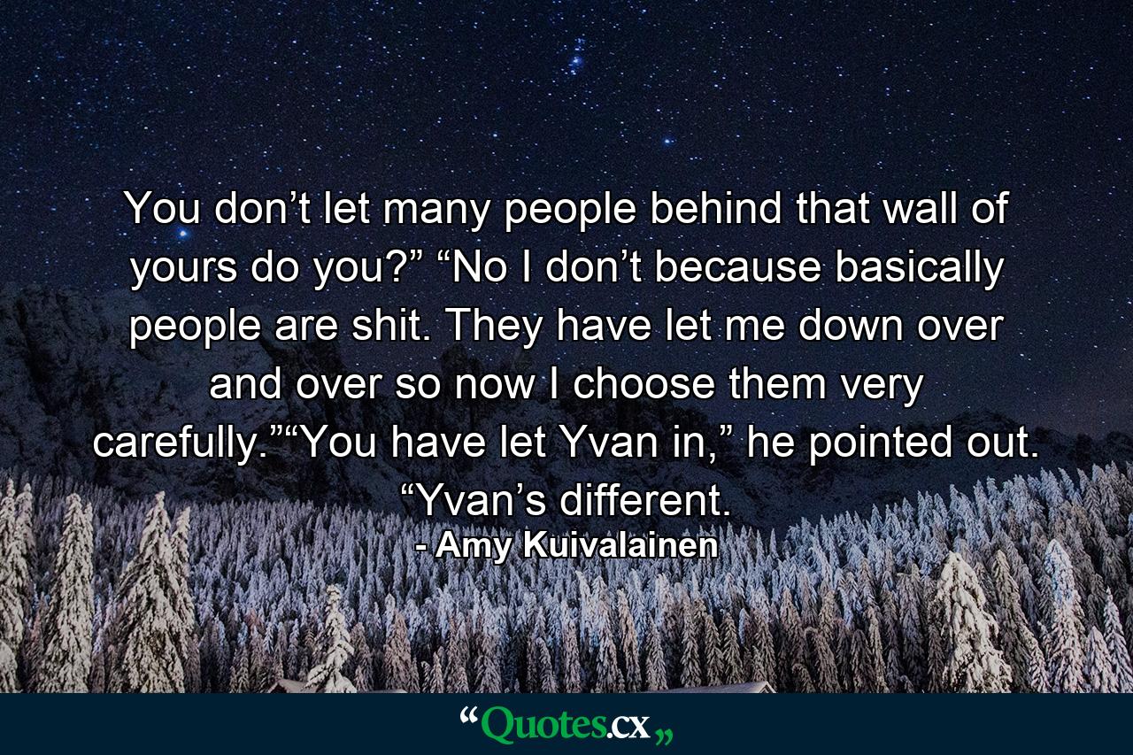 You don’t let many people behind that wall of yours do you?” “No I don’t because basically people are shit. They have let me down over and over so now I choose them very carefully.”“You have let Yvan in,” he pointed out. “Yvan’s different. - Quote by Amy Kuivalainen