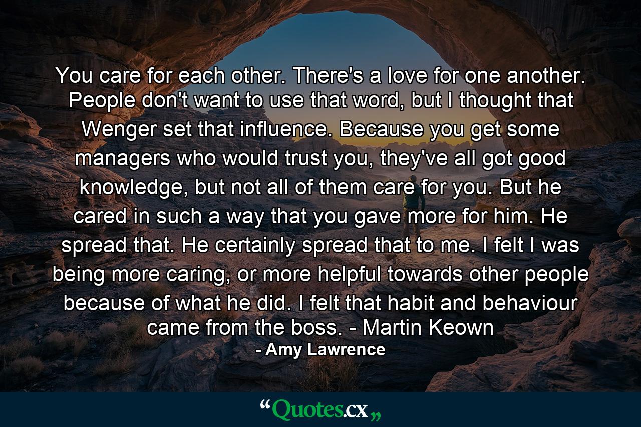 You care for each other. There's a love for one another. People don't want to use that word, but I thought that Wenger set that influence. Because you get some managers who would trust you, they've all got good knowledge, but not all of them care for you. But he cared in such a way that you gave more for him. He spread that. He certainly spread that to me. I felt I was being more caring, or more helpful towards other people because of what he did. I felt that habit and behaviour came from the boss. - Martin Keown - Quote by Amy Lawrence