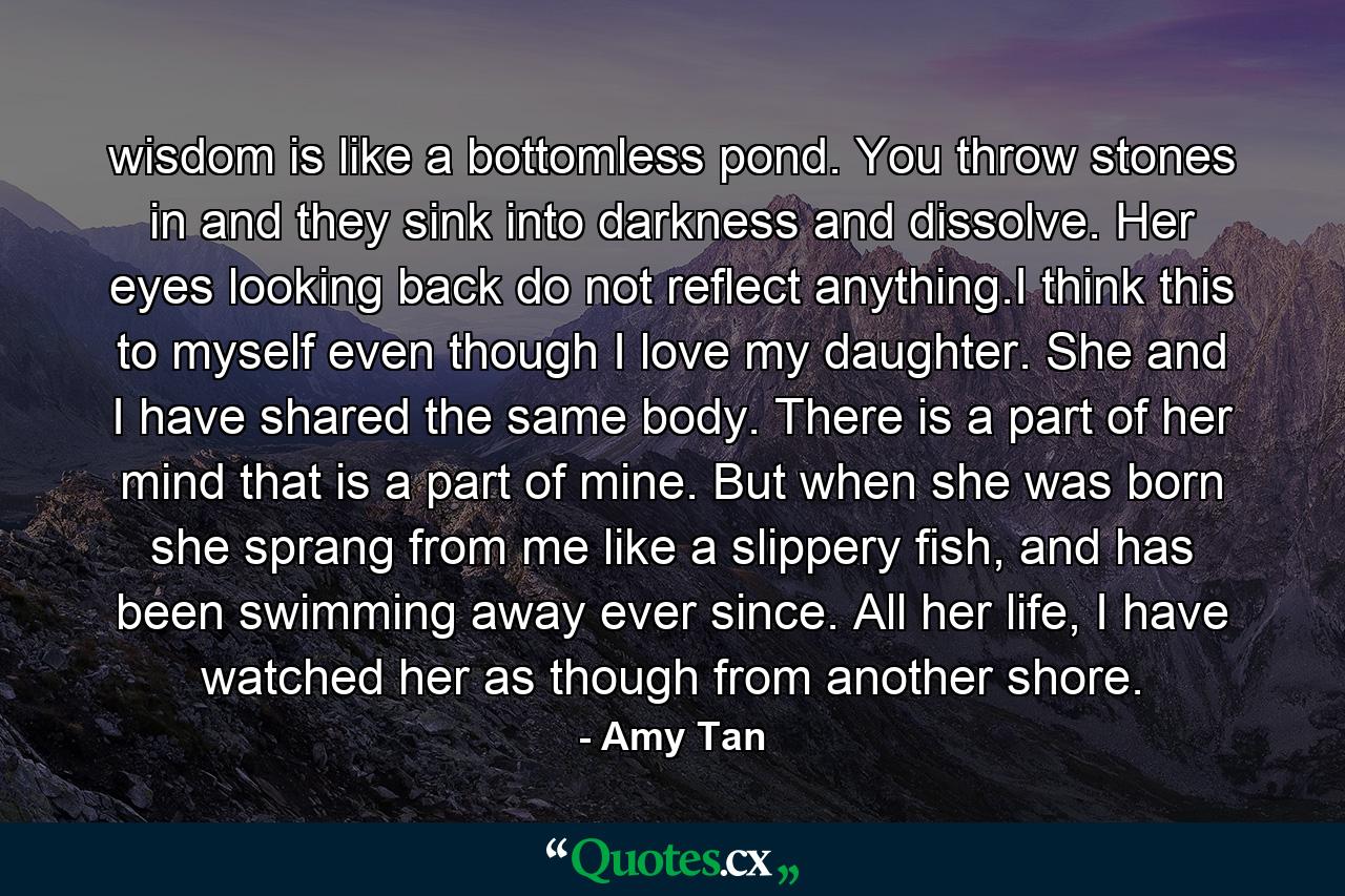 wisdom is like a bottomless pond. You throw stones in and they sink into darkness and dissolve. Her eyes looking back do not reflect anything.I think this to myself even though I love my daughter. She and I have shared the same body. There is a part of her mind that is a part of mine. But when she was born she sprang from me like a slippery fish, and has been swimming away ever since. All her life, I have watched her as though from another shore. - Quote by Amy Tan