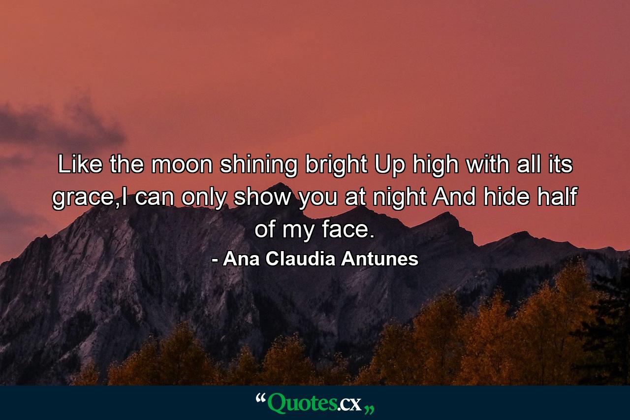 Like the moon shining bright Up high with all its grace,I can only show you at night And hide half of my face. - Quote by Ana Claudia Antunes