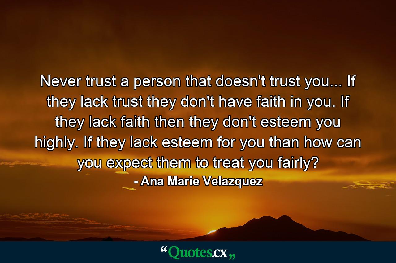 Never trust a person that doesn't trust you... If they lack trust they don't have faith in you. If they lack faith then they don't esteem you highly. If they lack esteem for you than how can you expect them to treat you fairly? - Quote by Ana Marie Velazquez