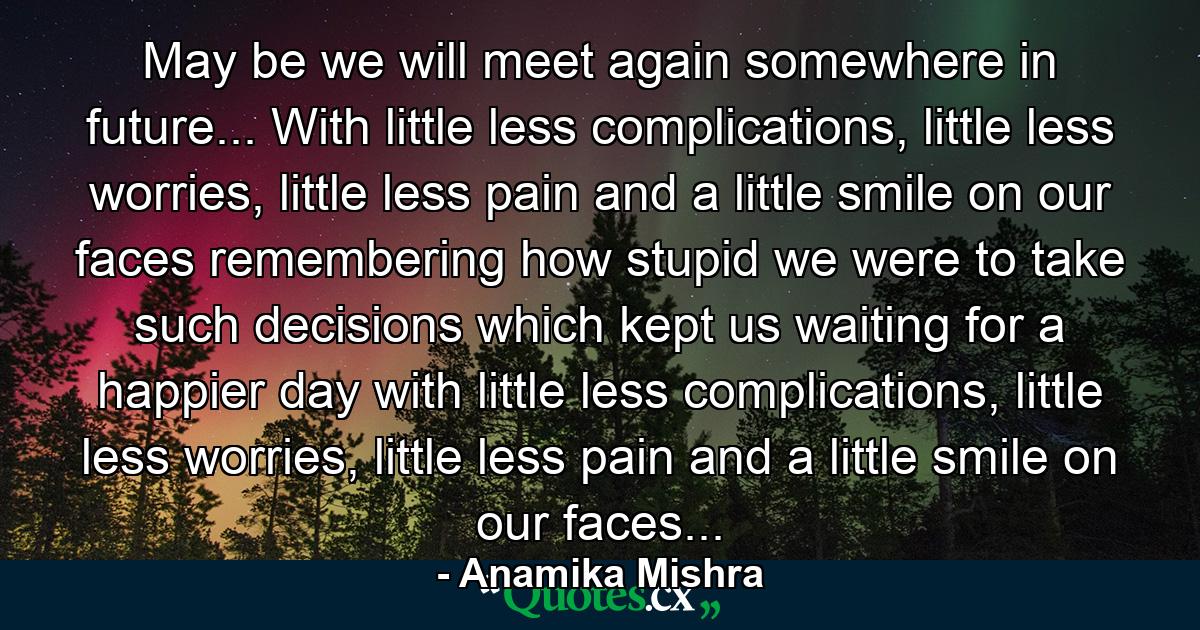 May be we will meet again somewhere in future... With little less complications, little less worries, little less pain and a little smile on our faces remembering how stupid we were to take such decisions which kept us waiting for a happier day with little less complications, little less worries, little less pain and a little smile on our faces... - Quote by Anamika Mishra