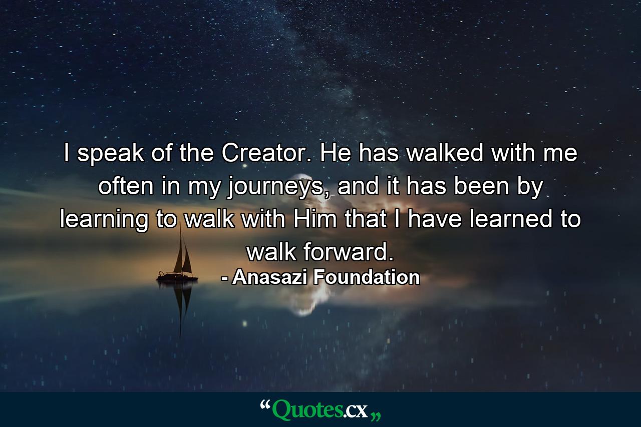 I speak of the Creator. He has walked with me often in my journeys, and it has been by learning to walk with Him that I have learned to walk forward. - Quote by Anasazi Foundation