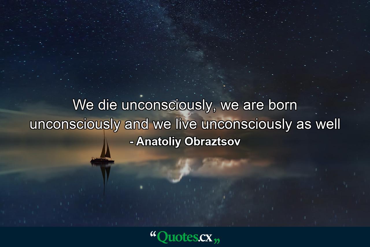 We die unconsciously, we are born unconsciously and we live unconsciously as well - Quote by Anatoliy Obraztsov