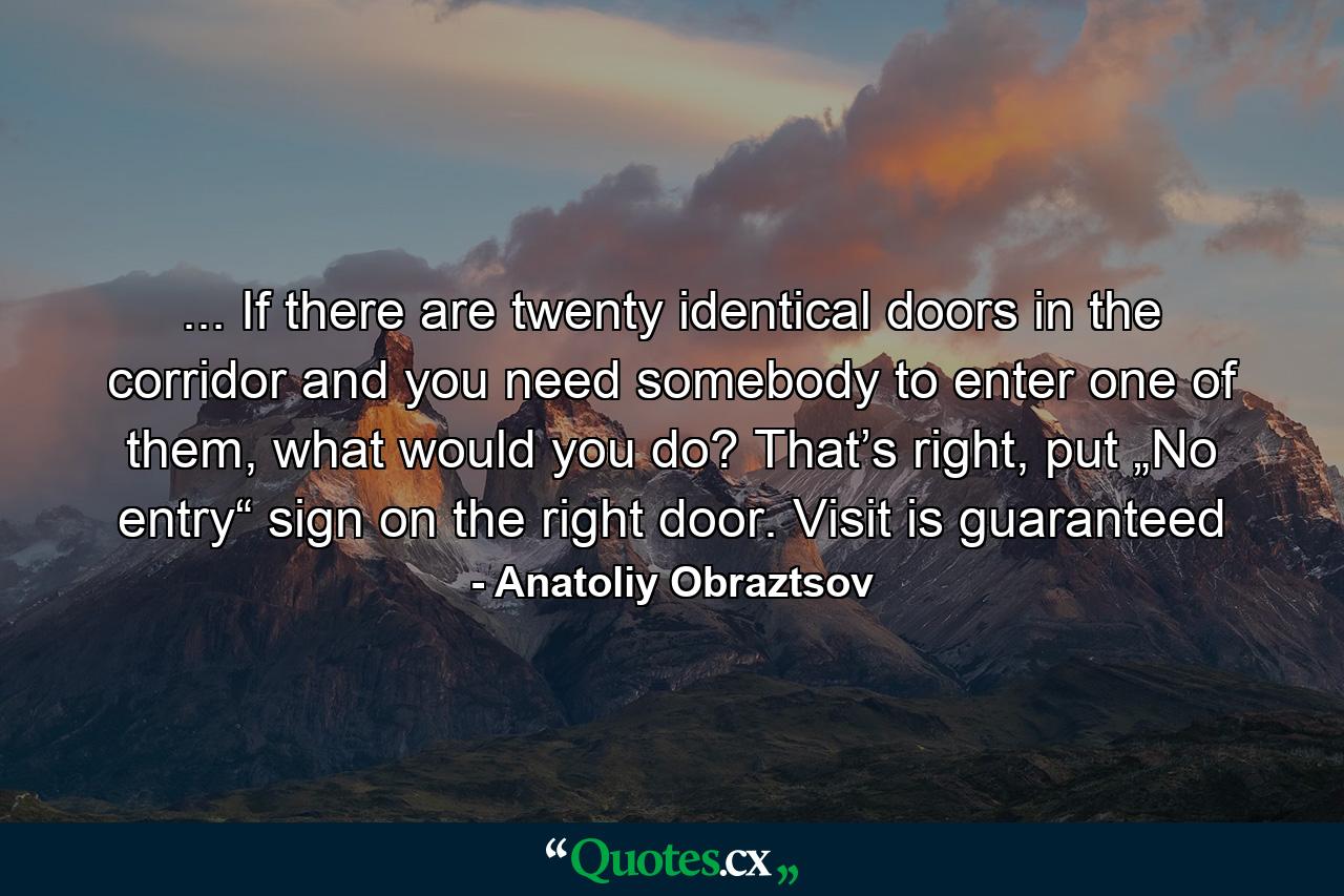 ... If there are twenty identical doors in the corridor and you need somebody to enter one of them, what would you do? That’s right, put „No entry“ sign on the right door. Visit is guaranteed - Quote by Anatoliy Obraztsov