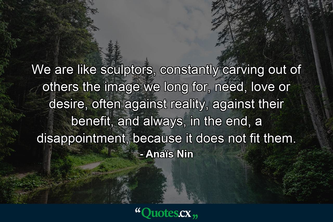 We are like sculptors, constantly carving out of others the image we long for, need, love or desire, often against reality, against their benefit, and always, in the end, a disappointment, because it does not fit them. - Quote by Anaïs Nin