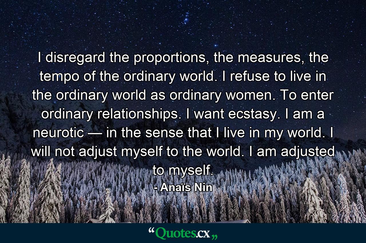 I disregard the proportions, the measures, the tempo of the ordinary world. I refuse to live in the ordinary world as ordinary women. To enter ordinary relationships. I want ecstasy. I am a neurotic — in the sense that I live in my world. I will not adjust myself to the world. I am adjusted to myself. - Quote by Anaïs Nin