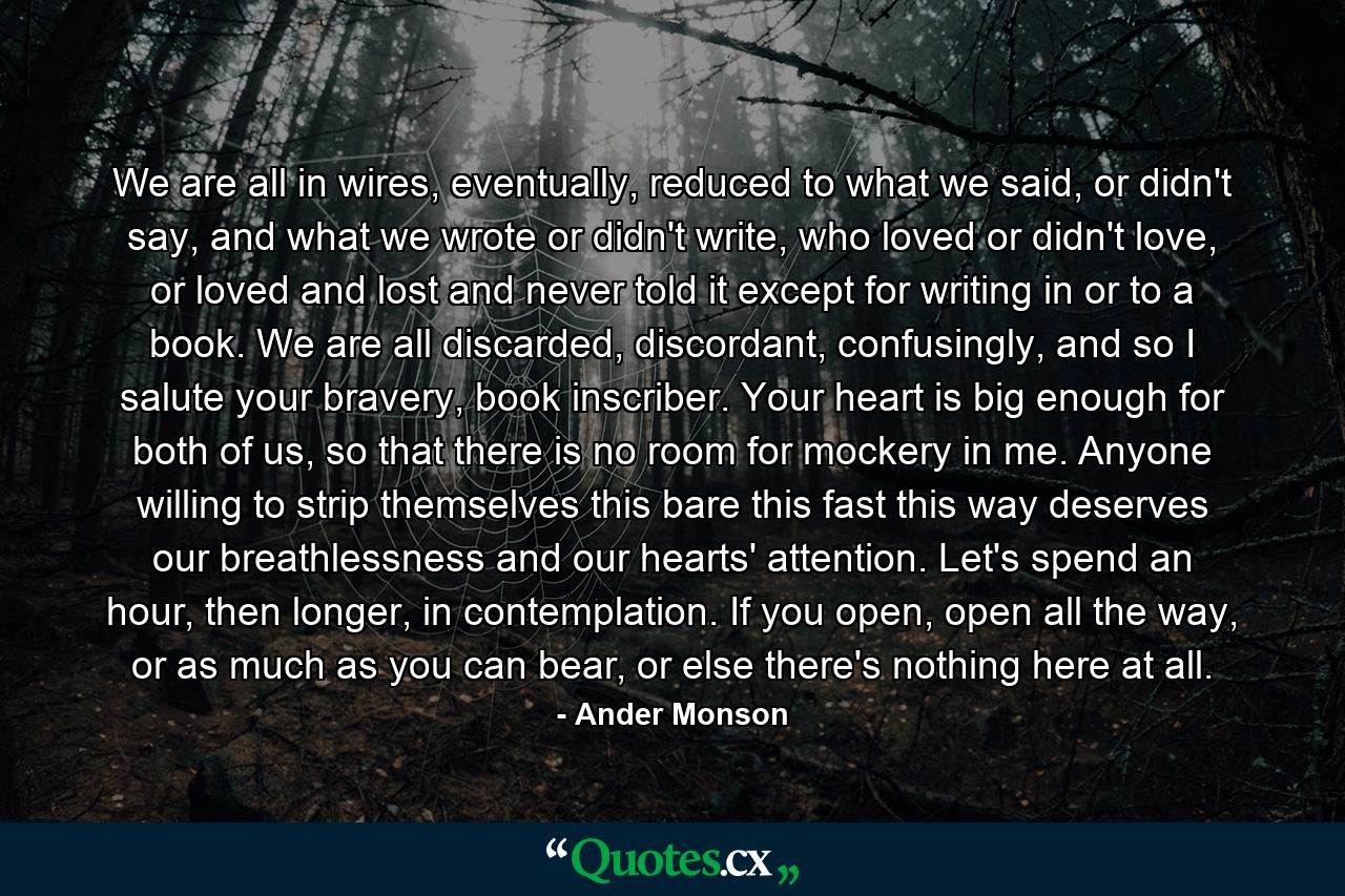 We are all in wires, eventually, reduced to what we said, or didn't say, and what we wrote or didn't write, who loved or didn't love, or loved and lost and never told it except for writing in or to a book. We are all discarded, discordant, confusingly, and so I salute your bravery, book inscriber. Your heart is big enough for both of us, so that there is no room for mockery in me. Anyone willing to strip themselves this bare this fast this way deserves our breathlessness and our hearts' attention. Let's spend an hour, then longer, in contemplation. If you open, open all the way, or as much as you can bear, or else there's nothing here at all. - Quote by Ander Monson