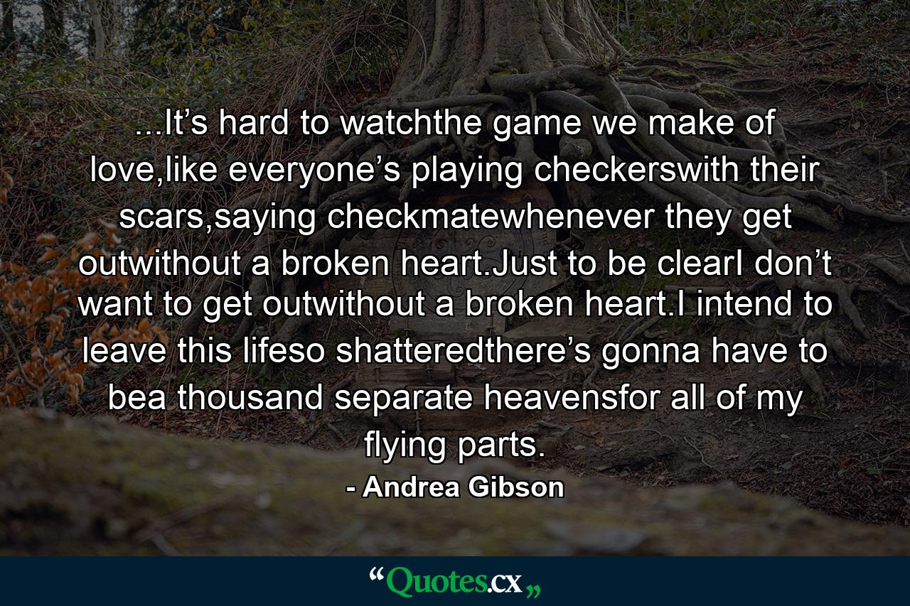 ...It’s hard to watchthe game we make of love,like everyone’s playing checkerswith their scars,saying checkmatewhenever they get outwithout a broken heart.Just to be clearI don’t want to get outwithout a broken heart.I intend to leave this lifeso shatteredthere’s gonna have to bea thousand separate heavensfor all of my flying parts. - Quote by Andrea Gibson