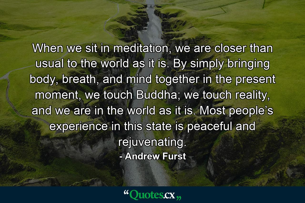 When we sit in meditation, we are closer than usual to the world as it is. By simply bringing body, breath, and mind together in the present moment, we touch Buddha; we touch reality, and we are in the world as it is. Most people’s experience in this state is peaceful and rejuvenating. - Quote by Andrew Furst