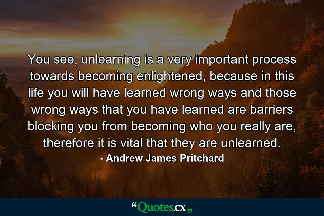 You see, unlearning is a very important process towards becoming enlightened, because in this life you will have learned wrong ways and those wrong ways that you have learned are barriers blocking you from becoming who you really are, therefore it is vital that they are unlearned. - Quote by Andrew James Pritchard