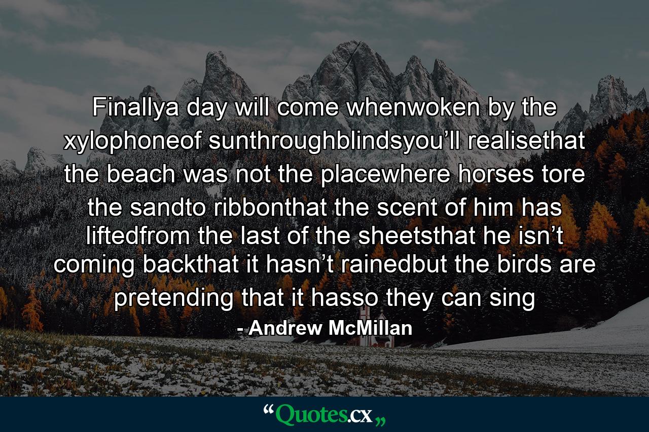 Finallya day will come whenwoken by the xylophoneof sunthroughblindsyou’ll realisethat the beach was not the placewhere horses tore the sandto ribbonthat the scent of him has liftedfrom the last of the sheetsthat he isn’t coming backthat it hasn’t rainedbut the birds are pretending that it hasso they can sing - Quote by Andrew McMillan