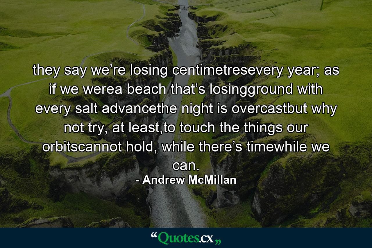 they say we’re losing centimetresevery year; as if we werea beach that’s losingground with every salt advancethe night is overcastbut why not try, at least,to touch the things our orbitscannot hold, while there’s timewhile we can. - Quote by Andrew McMillan