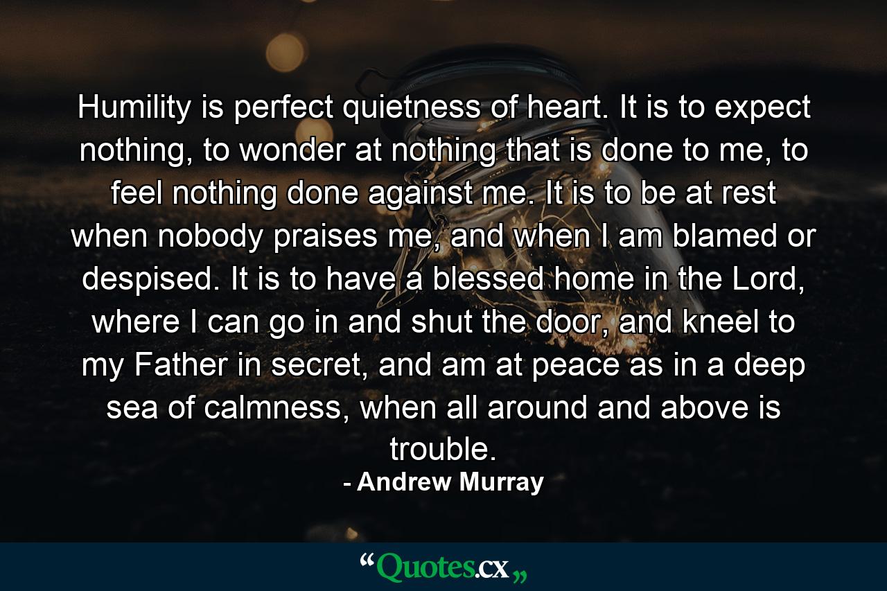 Humility is perfect quietness of heart. It is to expect nothing, to wonder at nothing that is done to me, to feel nothing done against me. It is to be at rest when nobody praises me, and when I am blamed or despised. It is to have a blessed home in the Lord, where I can go in and shut the door, and kneel to my Father in secret, and am at peace as in a deep sea of calmness, when all around and above is trouble. - Quote by Andrew Murray